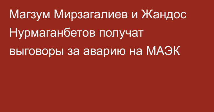 Магзум Мирзагалиев и Жандос Нурмаганбетов получат выговоры за аварию на МАЭК