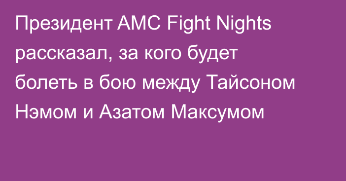 Президент AMC Fight Nights рассказал, за кого будет болеть в бою между Тайсоном Нэмом и Азатом Максумом