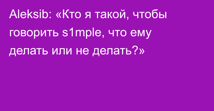 Aleksib: «Кто я такой, чтобы говорить s1mple, что ему делать или не делать?»