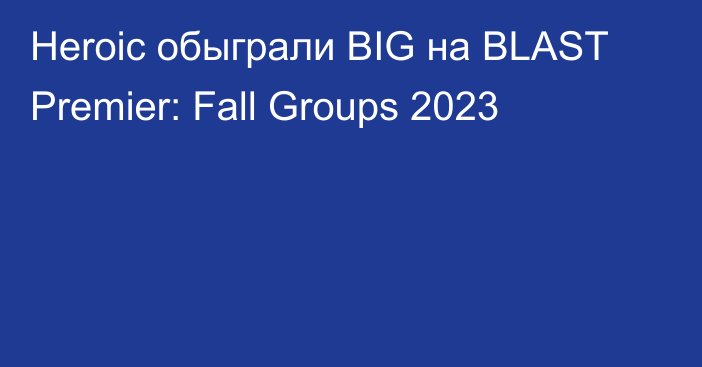 Heroic обыграли BIG на BLAST Premier: Fall Groups 2023