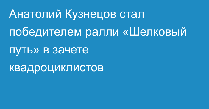 Анатолий Кузнецов стал победителем ралли «Шелковый путь» в зачете квадроциклистов