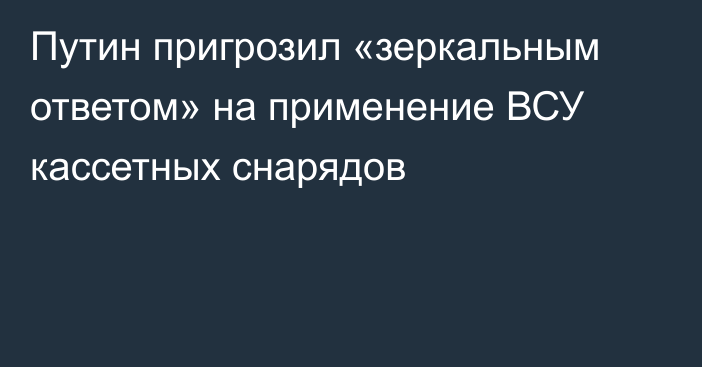 Путин пригрозил «зеркальным ответом» на применение ВСУ кассетных снарядов
