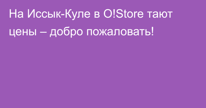 На Иссык-Куле в O!Store тают цены – добро пожаловать!