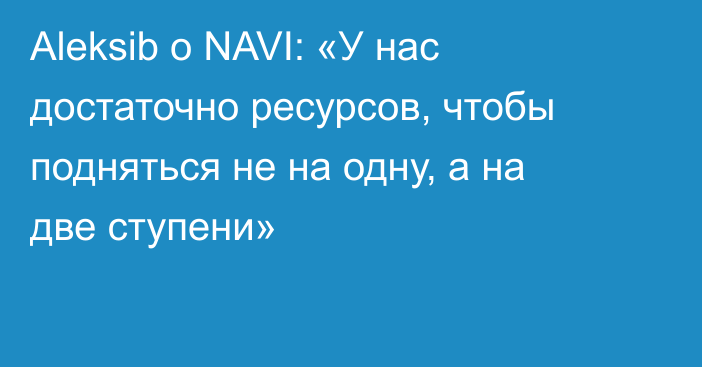 Aleksib о NAVI: «У нас достаточно ресурсов, чтобы подняться не на одну, а на две ступени»