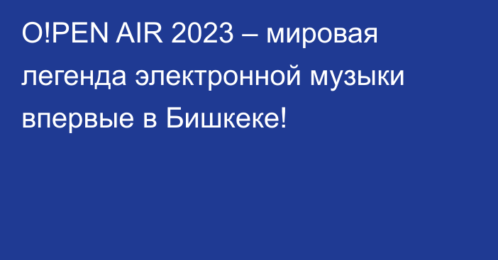 O!PEN AIR 2023 – мировая легенда электронной музыки впервые в Бишкеке!