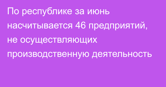 По республике за июнь насчитывается 46 предприятий,  не осуществляющих производственную деятельность