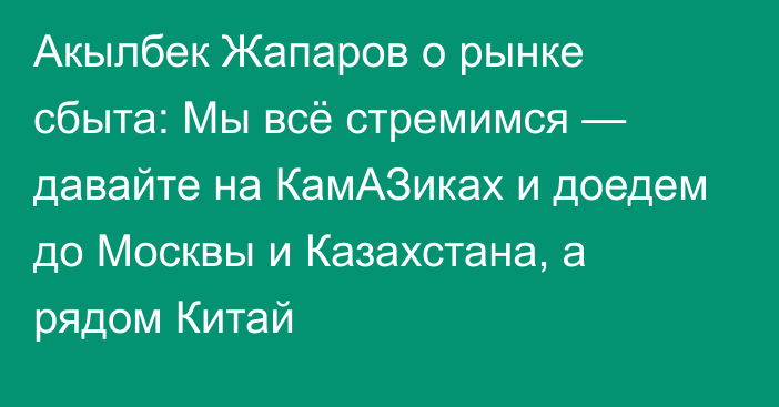 Акылбек Жапаров о рынке сбыта: Мы всё стремимся — давайте на КамАЗиках и доедем до Москвы и Казахстана, а рядом Китай