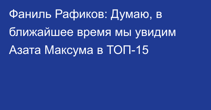 Фаниль Рафиков: Думаю, в ближайшее время мы увидим Азата Максума в ТОП-15