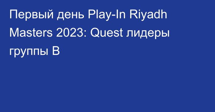 Первый день Play-In Riyadh Masters 2023: Quest лидеры группы B