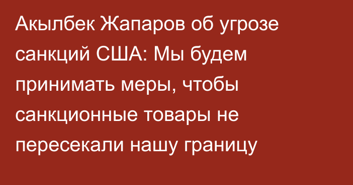 Акылбек Жапаров об угрозе санкций США: Мы будем принимать меры, чтобы санкционные товары  не пересекали нашу границу
