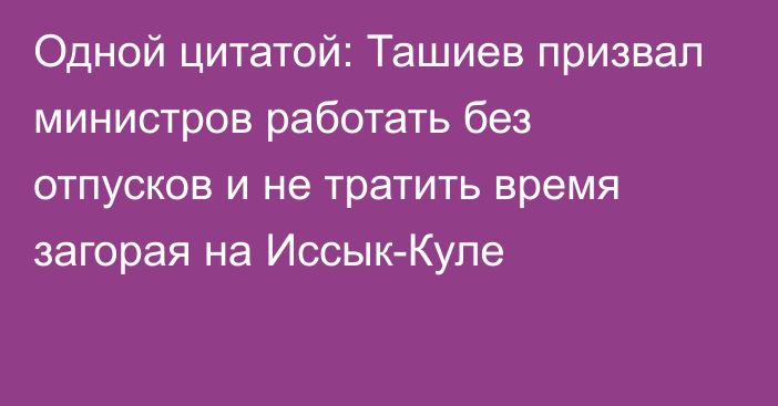 Одной цитатой: Ташиев призвал министров работать без отпусков и не тратить время загорая на Иссык-Куле