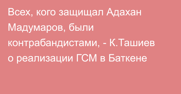 Всех, кого защищал Адахан Мадумаров, были контрабандистами, - К.Ташиев о реализации ГСМ в Баткене 