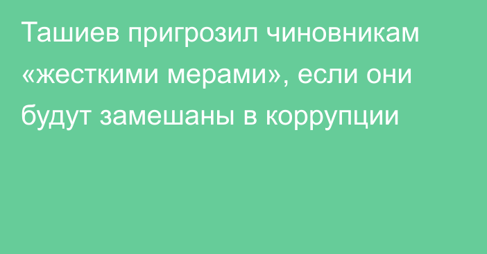 Ташиев пригрозил чиновникам «жесткими мерами», если они будут замешаны в коррупции