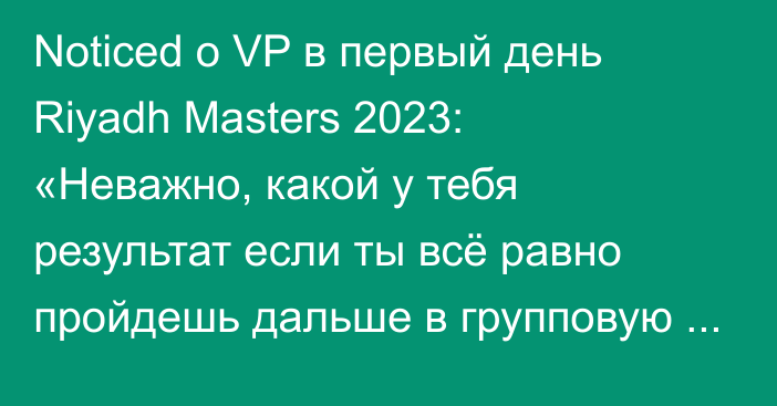 Noticed о VP в первый день Riyadh Masters 2023: «Неважно, какой у тебя результат если ты всё равно пройдешь дальше в групповую стадию»
