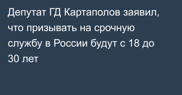 Депутат ГД Картаполов заявил, что призывать на срочную службу в России будут с 18 до 30 лет