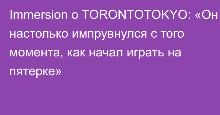 Immersion о TORONTOTOKYO: «Он настолько импрувнулся с того момента, как начал играть на пятерке»