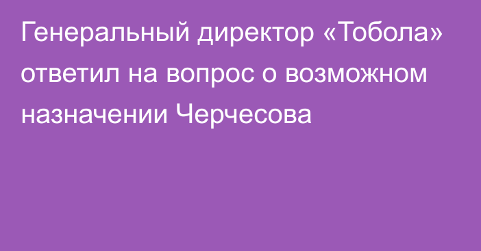 Генеральный директор «Тобола» ответил на вопрос о возможном назначении Черчесова