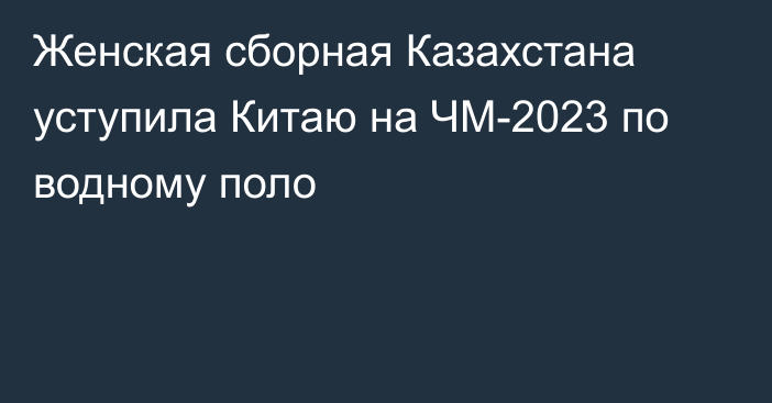 Женская сборная Казахстана уступила Китаю на ЧМ-2023 по водному поло