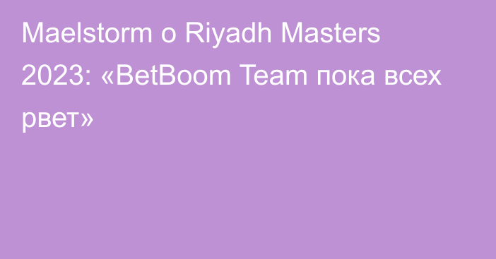 Maelstorm о Riyadh Masters 2023: «BetBoom Team пока всех рвет»