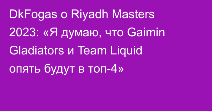 DkFogas о Riyadh Masters 2023: «Я думаю, что Gaimin Gladiators и Team Liquid опять будут в топ-4»