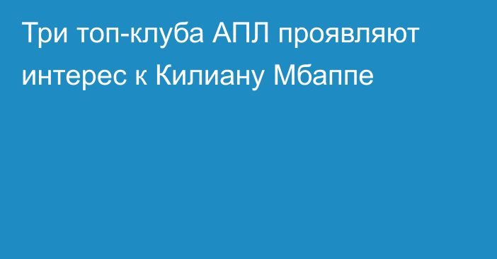 Три топ-клуба АПЛ проявляют интерес к Килиану Мбаппе