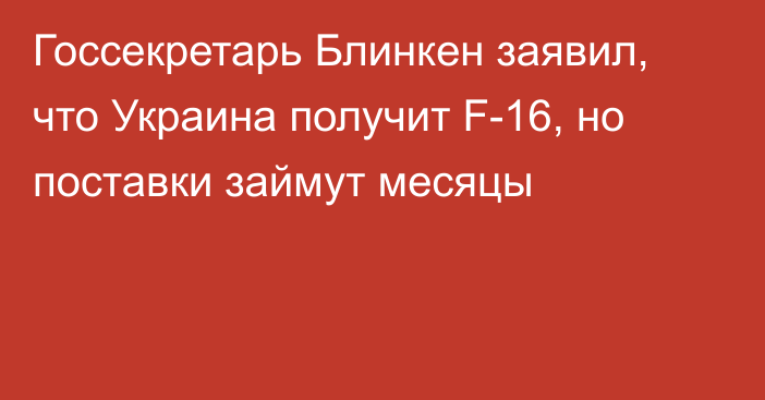Госсекретарь Блинкен заявил, что Украина получит F-16, но поставки займут месяцы