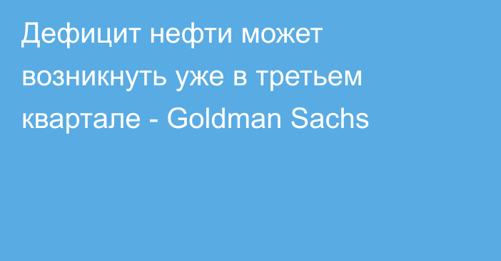 Дефицит нефти может возникнуть уже в третьем квартале - Goldman Sachs