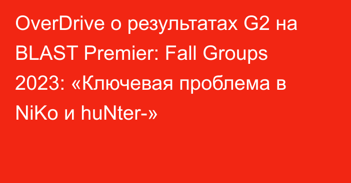 OverDrive о результатах G2 на BLAST Premier: Fall Groups 2023: «Ключевая проблема в NiKo и huNter-»