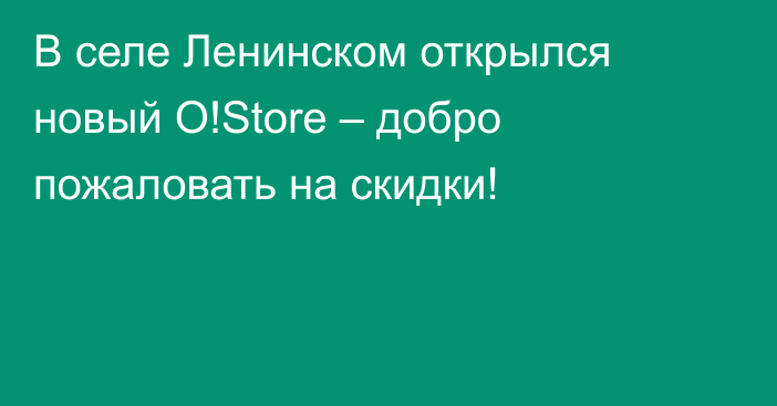 В селе Ленинском открылся новый O!Store – добро пожаловать на скидки!