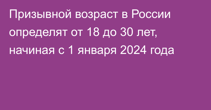 Призывной возраст в России определят от 18 до 30 лет, начиная с 1 января 2024 года