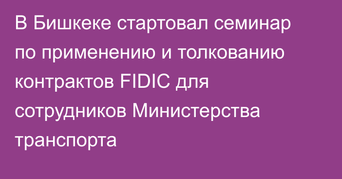 В Бишкеке стартовал семинар по применению и толкованию контрактов FIDIC для сотрудников Министерства транспорта