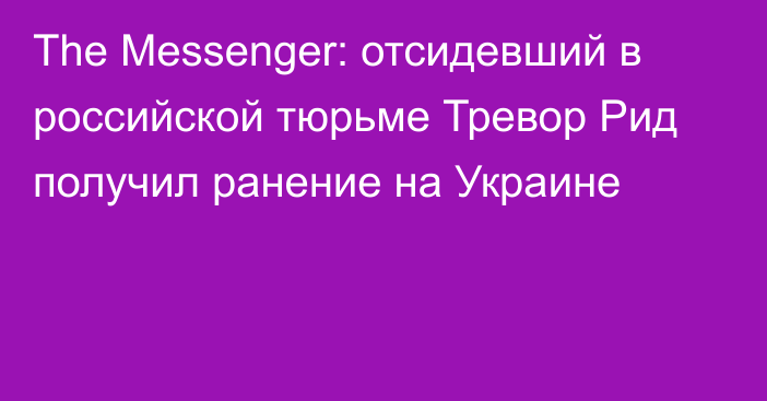 The Messenger: отсидевший в российской тюрьме Тревор Рид получил ранение на Украине