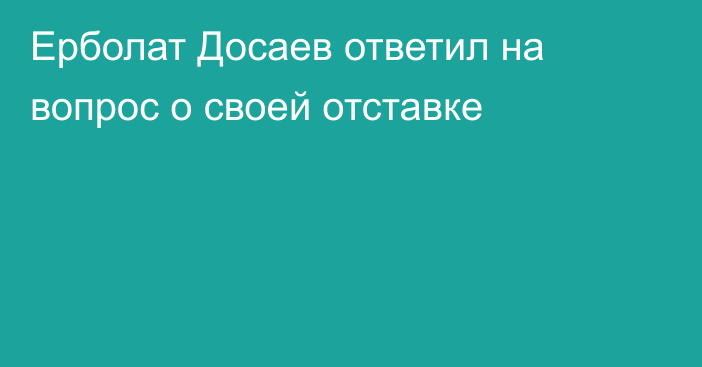 Ерболат Досаев ответил на вопрос о своей отставке