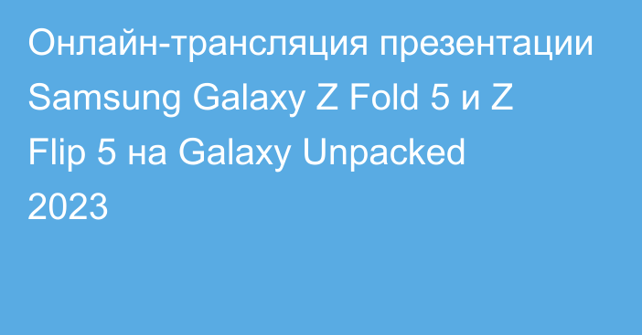 Онлайн-трансляция презентации Samsung Galaxy Z Fold 5 и Z Flip 5 на Galaxy Unpacked 2023