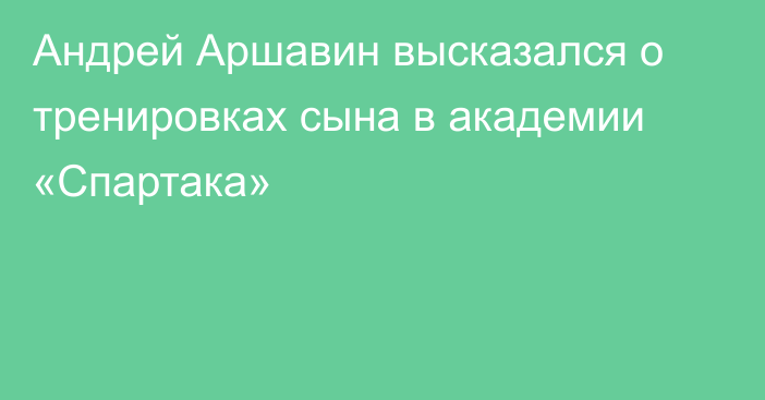 Андрей Аршавин высказался о тренировках сына в академии «Спартака»