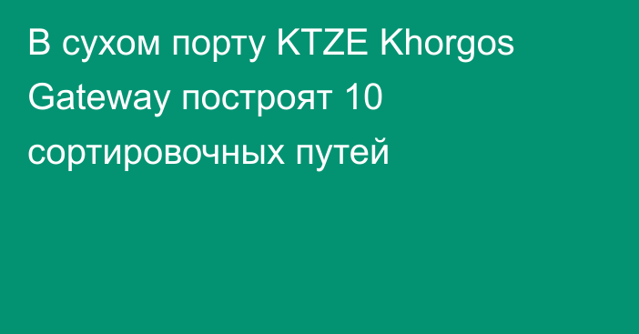 В сухом порту KTZE Khorgos Gateway построят 10 сортировочных путей