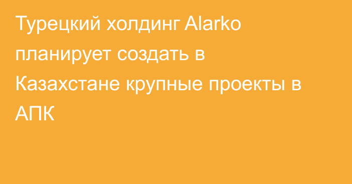 Турецкий холдинг Alarko планирует создать в Казахстане крупные проекты в АПК