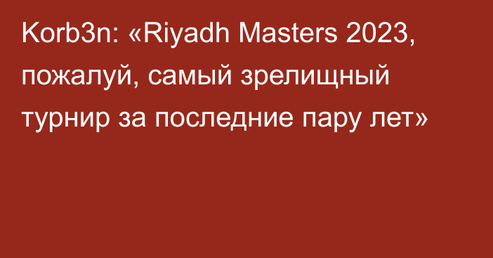 Korb3n: «Riyadh Masters 2023, пожалуй, самый зрелищный турнир за последние пару лет»