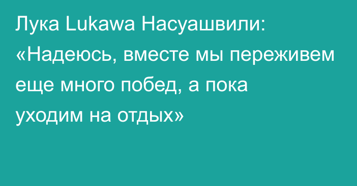 Лука Lukawa Насуашвили: «Надеюсь, вместе мы переживем еще много побед, а пока уходим на отдых»