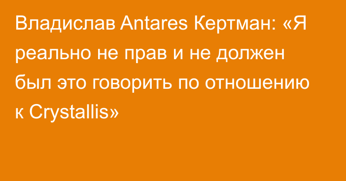 Владислав Antares Кертман: «Я реально не прав и не должен был это говорить по отношению к Crystallis»