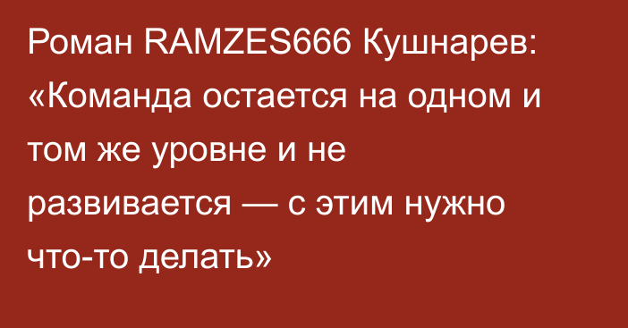 Роман RAMZES666 Кушнарев: «Команда остается на одном и том же уровне и не развивается — с этим нужно что-то делать»