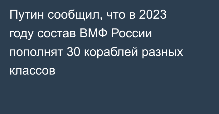 Путин сообщил, что в 2023 году состав ВМФ России пополнят 30 кораблей разных классов
