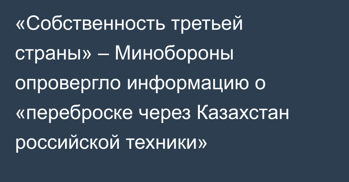 «Собственность третьей страны» – Минобороны опровергло информацию о «переброске через Казахстан российской техники»