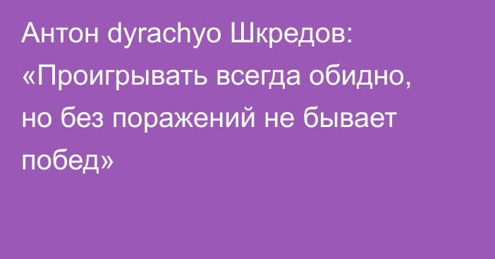 Антон dyrachyo Шкредов: «Проигрывать всегда обидно, но без поражений не бывает побед»