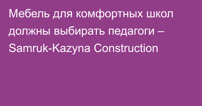 Мебель для комфортных школ должны выбирать педагоги –  Samruk-Kazyna Construction