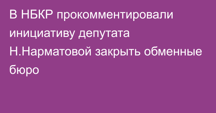 В НБКР прокомментировали инициативу депутата Н.Нарматовой закрыть обменные бюро