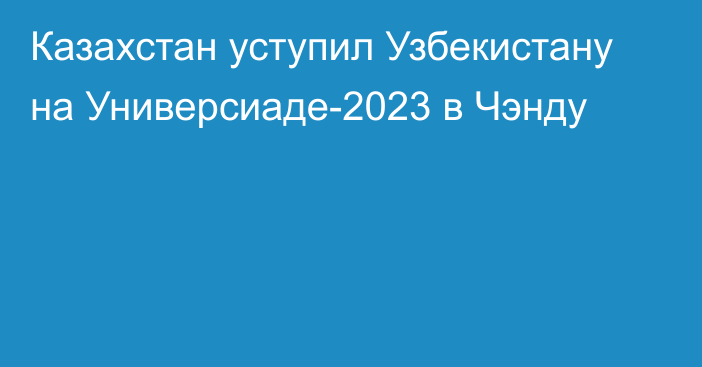 Казахстан уступил Узбекистану на Универсиаде-2023 в Чэнду