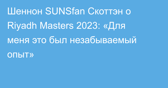 Шеннон SUNSfan Скоттэн о Riyadh Masters 2023: «Для меня это был незабываемый опыт»