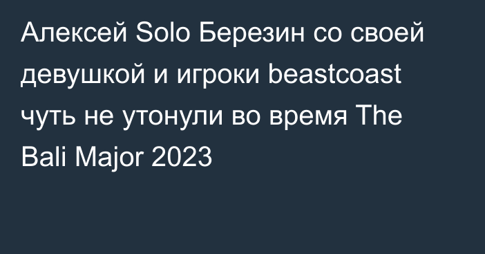Алексей Solo Березин со своей девушкой и игроки beastcoast чуть не утонули во время The Bali Major 2023
