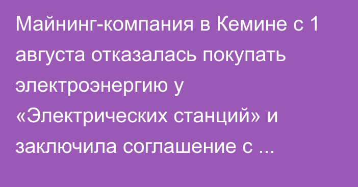 Майнинг-компания в Кемине с 1 августа отказалась покупать электроэнергию у «Электрических станций» и заключила соглашение с казахстанской компанией, - министр энергетики Т.Ибраев